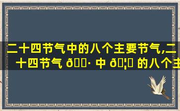 二十四节气中的八个主要节气,二十四节气 🕷 中 🦍 的八个主要节气有哪些